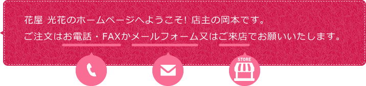 花屋 光花のホームページへようこそ! 店主の岡本です。
ご注文はお電話・FAXかメールフォーム又はご来店でお願いいたします。