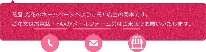 花屋 光花のホームページへようこそ! 店主の岡本です。
ご注文はお電話・FAXかメールフォーム又はご来店でお願いいたします。